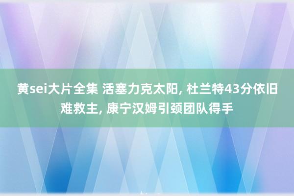黄sei大片全集 活塞力克太阳， 杜兰特43分依旧难救主， 康宁汉姆引颈团队得手