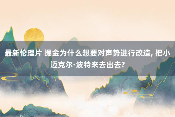 最新伦理片 掘金为什么想要对声势进行改造， 把小迈克尔·波特来去出去?