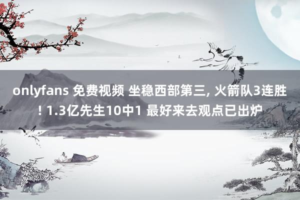 onlyfans 免费视频 坐稳西部第三， 火箭队3连胜! 1.3亿先生10中1 最好来去观点已出炉