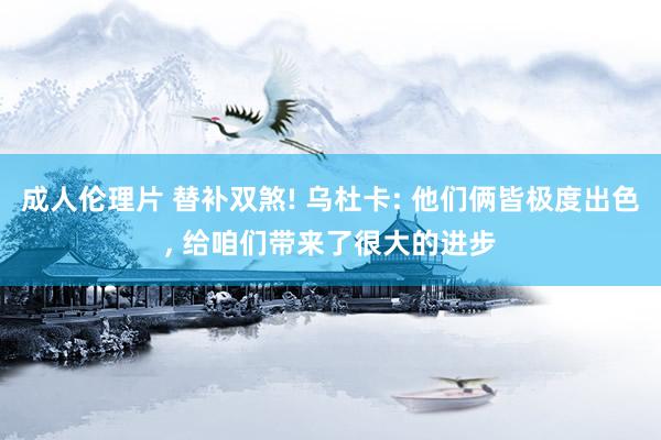 成人伦理片 替补双煞! 乌杜卡: 他们俩皆极度出色， 给咱们带来了很大的进步