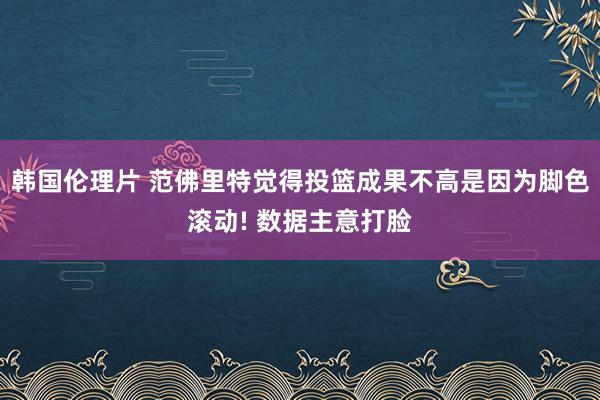 韩国伦理片 范佛里特觉得投篮成果不高是因为脚色滚动! 数据主意打脸