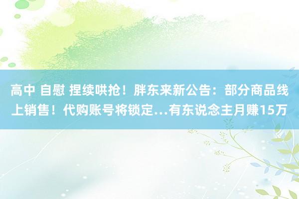 高中 自慰 捏续哄抢！胖东来新公告：部分商品线上销售！代购账号将锁定…有东说念主月赚15万