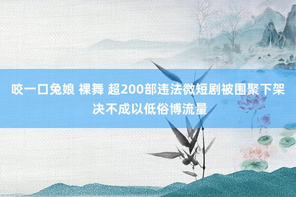 咬一口兔娘 裸舞 超200部违法微短剧被围聚下架 决不成以低俗博流量