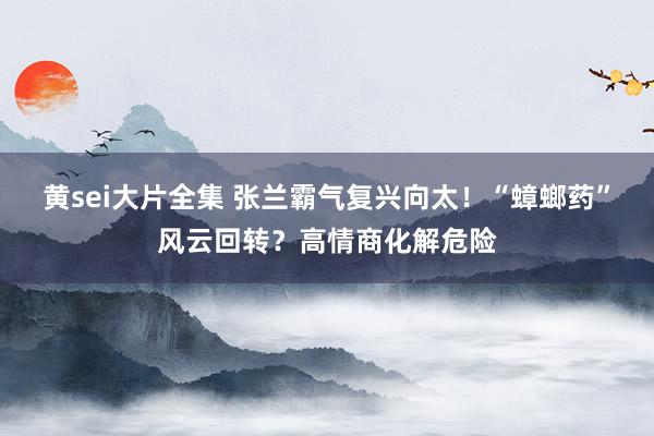 黄sei大片全集 张兰霸气复兴向太！“蟑螂药”风云回转？高情商化解危险