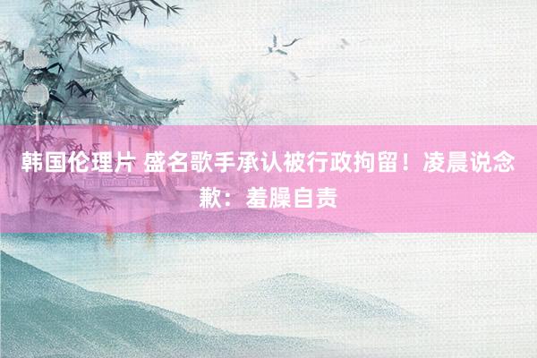 韩国伦理片 盛名歌手承认被行政拘留！凌晨说念歉：羞臊自责