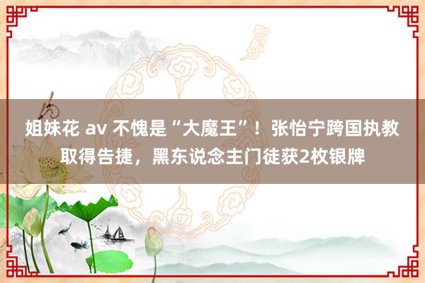 姐妹花 av 不愧是“大魔王”！张怡宁跨国执教取得告捷，黑东说念主门徒获2枚银牌