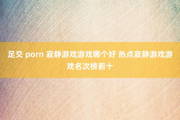 足交 porn 寂静游戏游戏哪个好 热点寂静游戏游戏名次榜前十