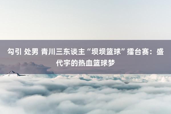 勾引 处男 青川三东谈主“坝坝篮球”擂台赛：盛代宇的热血篮球梦