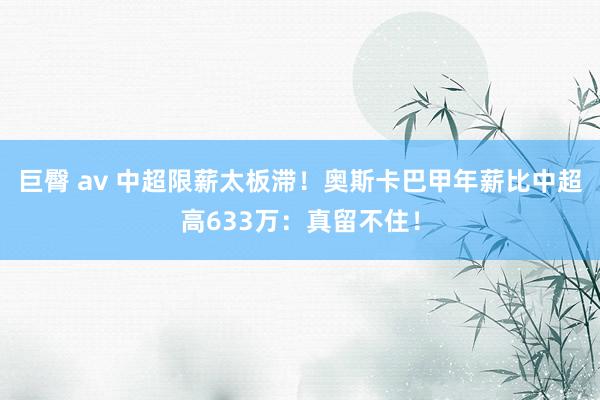 巨臀 av 中超限薪太板滞！奥斯卡巴甲年薪比中超高633万：真留不住！