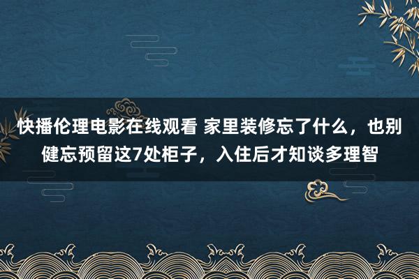 快播伦理电影在线观看 家里装修忘了什么，也别健忘预留这7处柜子，入住后才知谈多理智