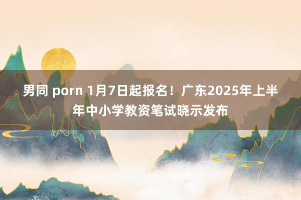 男同 porn 1月7日起报名！广东2025年上半年中小学教资笔试晓示发布