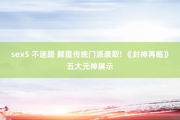 sex5 不迷路 颠覆传统门派袭取! 《封神再临》五大元神展示