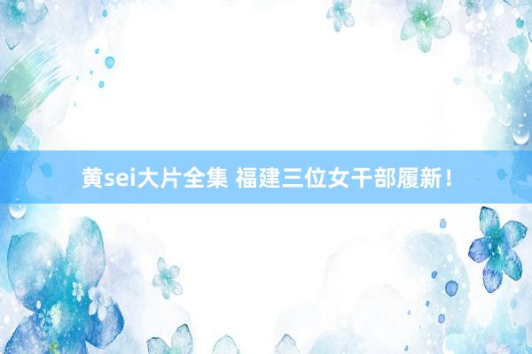 黄sei大片全集 福建三位女干部履新!