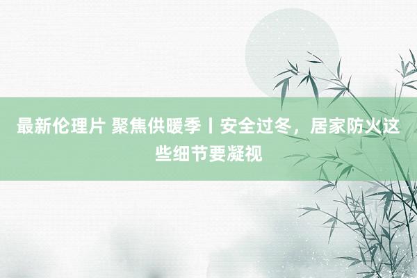 最新伦理片 聚焦供暖季丨安全过冬，居家防火这些细节要凝视