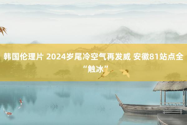 韩国伦理片 ﻿2024岁尾冷空气再发威 安徽81站点全 “触冰”