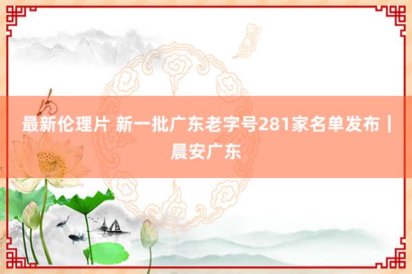 最新伦理片 新一批广东老字号281家名单发布｜晨安广东