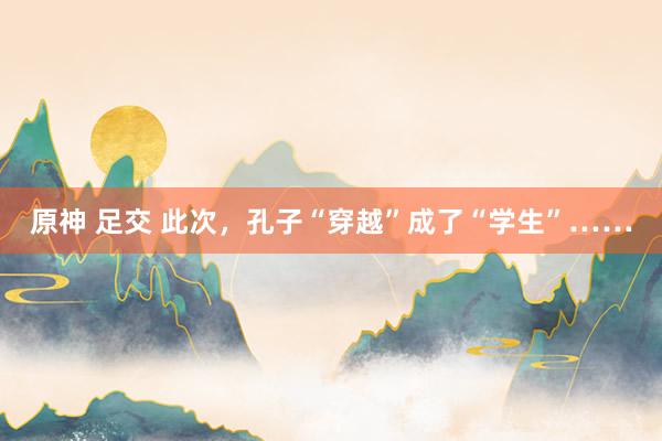 原神 足交 此次，孔子“穿越”成了“学生”……