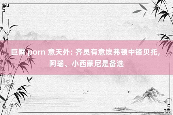 巨臀 porn 意天外: 齐灵有意埃弗顿中锋贝托， 阿瑙、小西蒙尼是备选