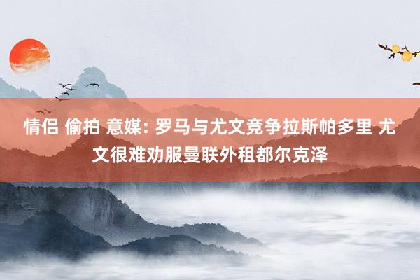 情侣 偷拍 意媒: 罗马与尤文竞争拉斯帕多里 尤文很难劝服曼联外租都尔克泽