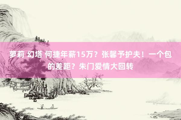 萝莉 幻塔 何捷年薪15万？张馨予护夫！一个包的差距？朱门爱情大回转