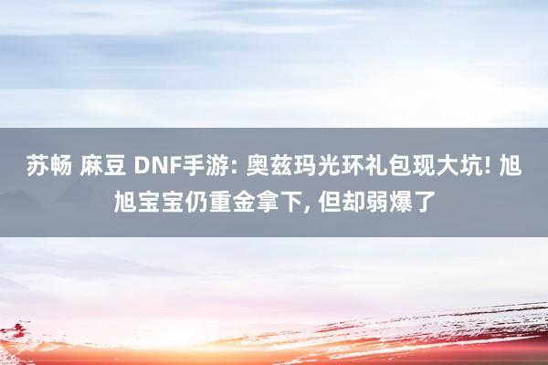 苏畅 麻豆 DNF手游: 奥兹玛光环礼包现大坑! 旭旭宝宝仍重金拿下， 但却弱爆了