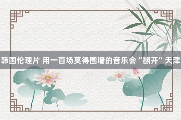 韩国伦理片 用一百场莫得围墙的音乐会“翻开”天津