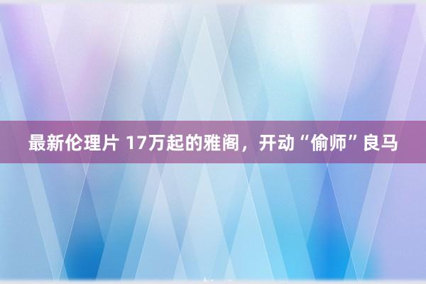 最新伦理片 17万起的雅阁，开动“偷师”良马