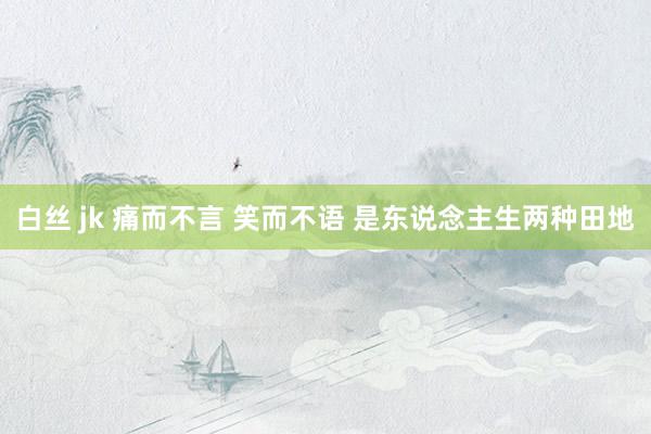 白丝 jk 痛而不言 笑而不语 是东说念主生两种田地