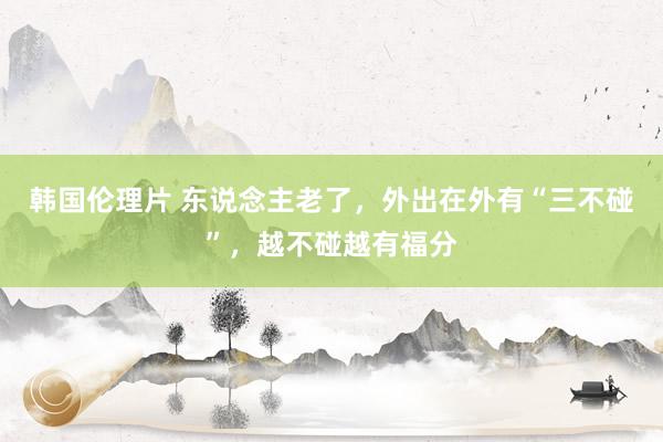 韩国伦理片 东说念主老了，外出在外有“三不碰”，越不碰越有福分
