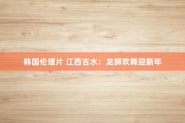 韩国伦理片 江西吉水：龙狮欢舞迎新年