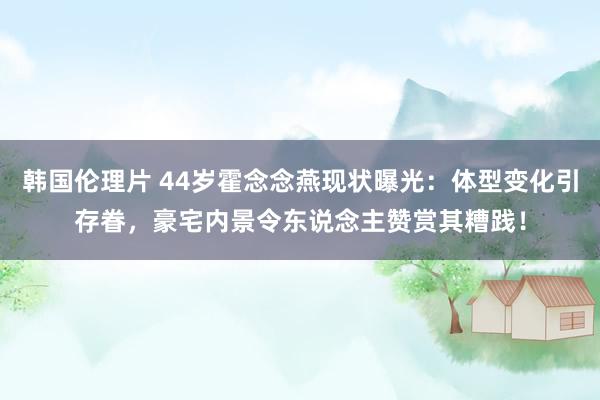 韩国伦理片 44岁霍念念燕现状曝光：体型变化引存眷，豪宅内景令东说念主赞赏其糟践！