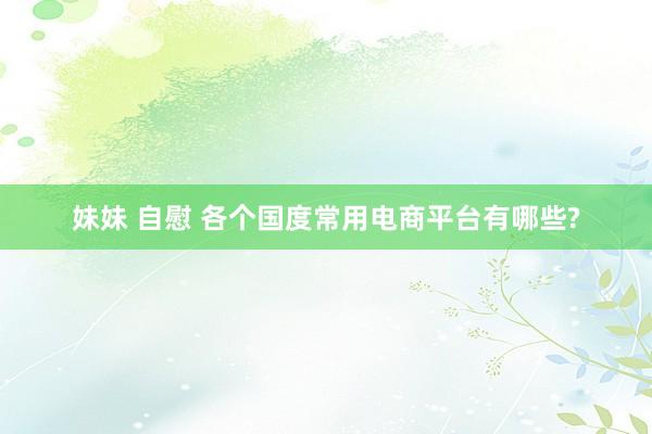 妹妹 自慰 各个国度常用电商平台有哪些?