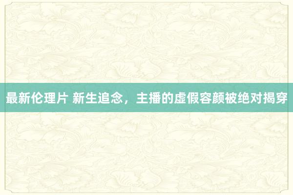 最新伦理片 新生追念，主播的虚假容颜被绝对揭穿