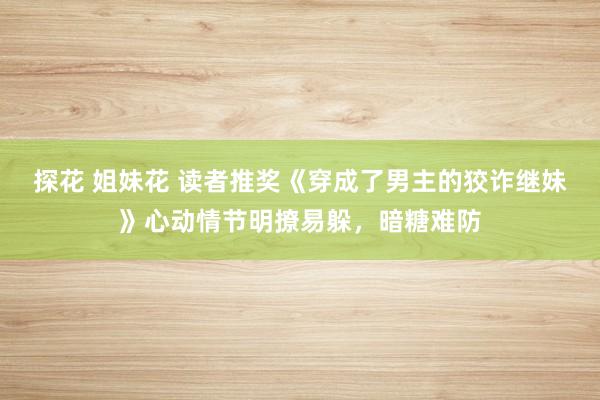 探花 姐妹花 读者推奖《穿成了男主的狡诈继妹》心动情节明撩易躲，暗糖难防