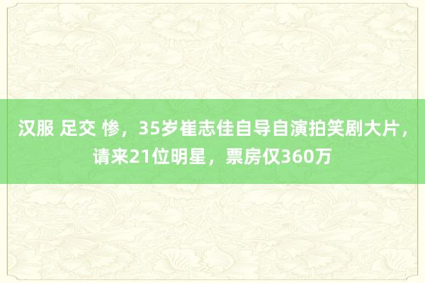 汉服 足交 惨，35岁崔志佳自导自演拍笑剧大片，请来21位明星，票房仅360万