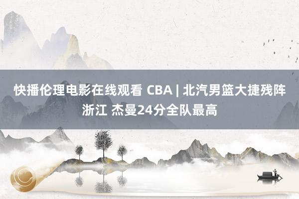 快播伦理电影在线观看 CBA | 北汽男篮大捷残阵浙江 杰曼24分全队最高