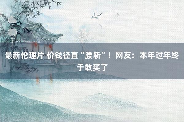 最新伦理片 价钱径直“腰斩”!网友:本年过年终于敢买了