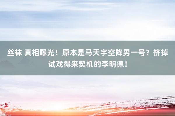 丝袜 真相曝光！原本是马天宇空降男一号？挤掉试戏得来契机的李明德！