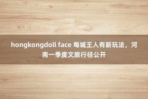 hongkongdoll face 每城王人有新玩法，河南一季度文旅行径公开