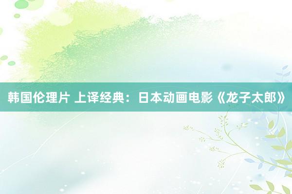 韩国伦理片 上译经典：日本动画电影《龙子太郎》