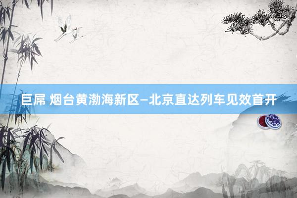 巨屌 烟台黄渤海新区—北京直达列车见效首开