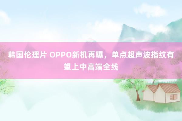 韩国伦理片 OPPO新机再曝，单点超声波指纹有望上中高端全线
