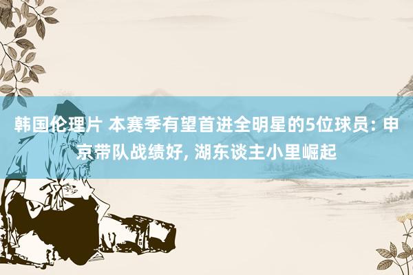 韩国伦理片 本赛季有望首进全明星的5位球员: 申京带队战绩好， 湖东谈主小里崛起