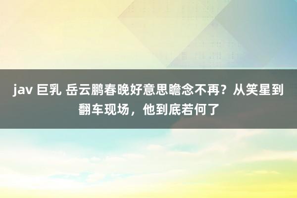 jav 巨乳 岳云鹏春晚好意思瞻念不再？从笑星到翻车现场，他到底若何了