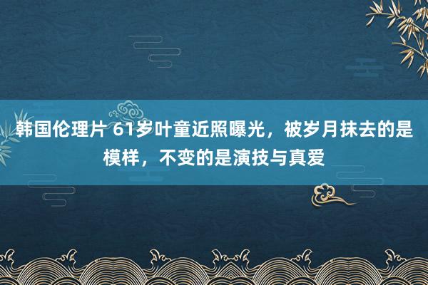 韩国伦理片 61岁叶童近照曝光，被岁月抹去的是模样，不变的是演技与真爱