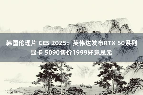韩国伦理片 CES 2025：英伟达发布RTX 50系列显卡 5090售价1999好意思元