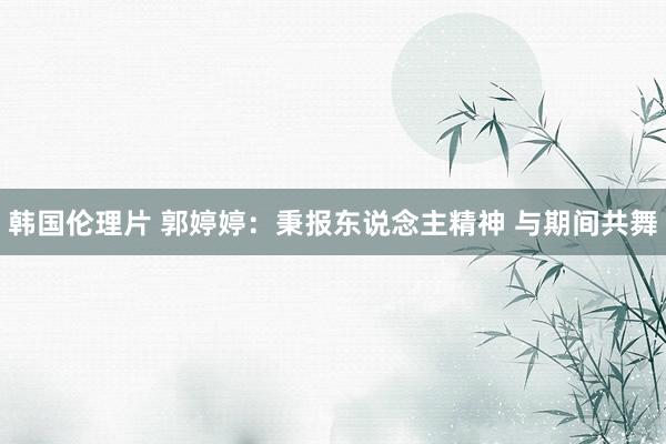 韩国伦理片 郭婷婷：秉报东说念主精神 与期间共舞