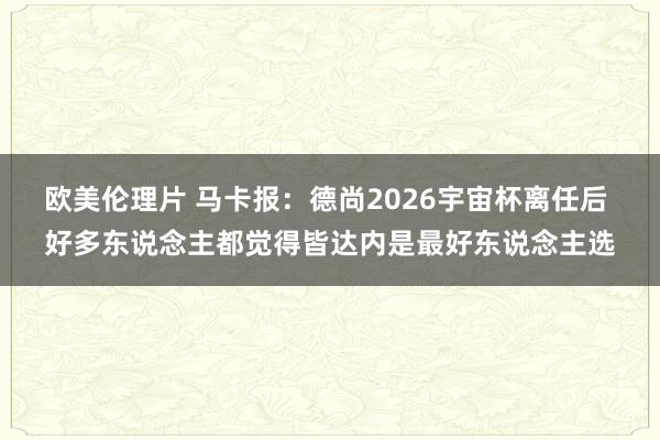 欧美伦理片 马卡报：德尚2026宇宙杯离任后 好多东说念主都觉得皆达内是最好东说念主选