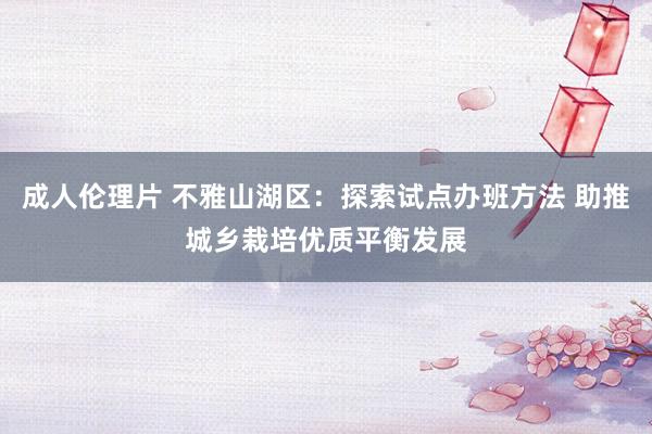 成人伦理片 不雅山湖区：探索试点办班方法 助推城乡栽培优质平衡发展