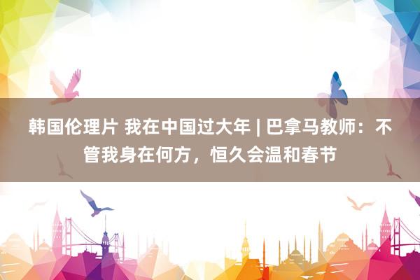 韩国伦理片 我在中国过大年 | 巴拿马教师：不管我身在何方，恒久会温和春节